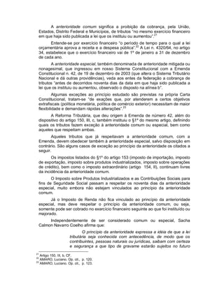 A anterioridade comum significa a proibição da cobrança, pela União,
 Estados, Distrito Federal e Municípios, de tributos “no mesmo exercício financeiro
 em que haja sido publicada a lei que os instituiu ou aumentou”.21
       Entende-se por exercício financeiro “o período de tempo para o qual a lei
 orçamentária aprova a receita e a despesa pública”.22 A Lei n. 4320/64, no artigo
 34, estabelece que o exercício financeiro vai de 1º de janeiro a 31 de dezembro
 de cada ano.
        A anterioridade especial, também denominada de anterioridade mitigada ou
 nonagesimal, que ingressou em nosso Sistema Constitucional com a Emenda
 Constitucional n. 42, de 19 de dezembro de 2003 (que altera o Sistema Tributário
 Nacional e dá outras providências), veda aos entes da federação a cobrança de
 tributos “antes de decorridos noventa dias da data em que haja sido publicada a
 lei que os instituiu ou aumentou, observado o disposto na alínea b”.
          Algumas exceções ao princípio estudado são previstas na própria Carta
 Constitucional, tratam-se “de exações que, por atenderem a certos objetivos
 extrafiscais (política monetária, política de comércio exterior) necessitam de maior
 flexibilidade e demandam rápidas alterações”.23
       A Reforma Tributária, que deu origem à Emenda de número 42, além do
 dispositivo do artigo 150, III, c, também instituiu o §1º do mesmo artigo, definindo
 quais os tributos fazem exceção à anterioridade comum ou especial, bem como
 aqueles que respeitam ambas.
        Aqueles tributos que já respeitavam a anterioridade comum, com a
 Emenda, devem obedecer também à anterioridade especial, salvo disposição em
 contrário. São alguns casos de exceção ao princípio da anterioridade os citados a
 seguir.
        Os impostos listados do §1º do artigo 153 (imposto de importação, imposto
 de exportação, imposto sobre produtos industrializados, imposto sobre operações
 de crédito), bem como o imposto extraordinário (artigo 154, II), continuam livres
 da incidência da anterioridade comum.
        O Imposto sobre Produtos Industrializados e as Contribuições Sociais para
 fins de Seguridade Social passam a respeitar os noventa dias da anterioridade
 especial, muito embora não estejam vinculados ao princípio da anterioridade
 comum.
       Já o Imposto de Renda não fica vinculado ao princípio da anterioridade
 especial, mas deve respeitar o princípio da anterioridade comum, ou seja,
 somente pode ser cobrado no exercício financeiro seguinte ao que foi instituído ou
 majorado.
      Independentemente de ser considerado comum ou especial, Sacha
 Calmon Navarro Coelho afirma que:
                            O princípio da anterioridade expressa a idéia de que a lei
                     tributária seja conhecida com antecedência, de modo que os
                     contribuintes, pessoas naturais ou jurídicas, saibam com certeza
                     e segurança a que tipo de gravame estarão sujeitos no futuro
21
   Artigo 150, III, b, CF.
22
   AMARO, Luciano. Op. cit., p. 120.
23
   AMARO, Luciano. Op. cit., p. 123.
 