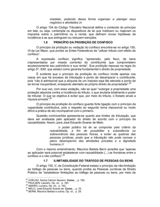 imediato, podendo dessa forma organizar e planejar seus
                     negócios e atividades.24
        O artigo 104 do Código Tributário Nacional define o conteúdo do princípio
 em tela, ou seja, contempla os dispositivos de lei que instituem ou majoram os
 impostos sobre o patrimônio ou a renda; que definem novas hipóteses de
 incidência e as que extinguem ou reduzem isenções.
               1.6      PRINCÍPIO DA PROIBIÇÃO DE CONFISCO
        O princípio da proibição ou vedação do confisco encontra-se no artigo 150,
 VI da Lei Maior, que proíbe os Entes Federativos de “utilizar tributo com efeito de
 confisco”.
        A expressão confisco significa “apreensão, pelo fisco, de bens
 (representados por moeda corrente) do contribuinte que comprometem
 excessivamente seu patrimônio e sua renda”. Sua proibição repousa na regra do
 artigo 5º, XXII, que estatui como garantia fundamental o direito de propriedade.
        É evidente que o princípio da proibição do confisco incide apenas nos
 casos em que há excesso de tributação a ponto de desamparar o contribuinte,
 pois “não é admissível que a alíquota de um imposto seja tão elevada a ponto de
 se tornar insuportável, ensejando atentado ao próprio direito de propriedade”.25
        Por sua vez, com essa vedação, não se quer “outorgar a propriedade uma
 proteção absoluta contra a incidência do tributo, o que anularia totalmente o poder
 de tributar. O que se objetiva é evitar que, por meio do tributo, o Estado anule a
 riqueza privada”.26
          O princípio da proibição do confisco guarda forte ligação com o princípio da
 capacidade contributiva, pois o respeito ao segundo torna impossível ou muito
 difícil a prática de ato incompatível com o primeiro.
       Questão controvertida apresenta-se quanto aos limites da tributação, que
 deve ser analisada pelo aplicador do direito de acordo com o princípio da
 razoabilidade. Assim, para José Eduardo Soares de Melo:
                           o poder público há de se comportar pelo critério da
                     razoabilidade, a fim de possibilitar a subsistência ou
                     sobrevivência das pessoas físicas, e evitar as quebras das
                     pessoas jurídicas, posto que a tributação não pode cercear o
                     pleno desempenho das atividades privadas e a dignidade
                     humana.27
        Com o mesmo entendimento, Mauricio Batista Berni acredita que “apenas
 ao aplicador será possível estabelecer com razoabilidade (...) as fronteiras entre o
 confisco e o não confisco”.28
               1.7      ILIMITABILIDADE DO TRÁFEGO DE PESSOAS OU BENS
        O artigo 150, V, da Constituição Federal estatui o princípio da não-limitação
 ao tráfego de pessoas ou bens, quando proíbe as Pessoas Jurídicas de Direito
 Público de “estabelecer limitações ao tráfego de pessoas ou bens, por meio de

24
   COELHO, Sacha Calmon Navarro. Curso..., p. 195.
25
   PAULSEN, Leandro. Op. cit., p. 183.
26
   AMARO, Luciano. Op. cit., p. 142.
27
   MELO, José Eduardo Soares de. Curso..., p. 33.
28
   BERNI, Mauricio Batista e outros. Op. cit., p. 28.
 