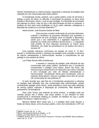 tributos interestaduais ou intermunicipais, ressalvada a cobrança de pedágio pela
 utilização de vias conservadas pelo poder público”.
        A Constituição proíbe, portanto, que o poder público onere de tal forma o
 tráfego a ponto de barrar ou dificultar a locomoção de pessoas ou bens entre
 Estados e Municípios. Assim, o que se quer proteger “é a liberdade de locomoção
 (de pessoas ou bens), mais do que a não discriminação de bens ou pessoas, a
 pretexto de irem para outra localidade ou de lá virem; ademais, prestigia-se a
 liberdade de comércio e o princípio federativo”.29
         Neste sentido, José Eduardo Soares de Melo:
                            Este princípio constitui reafirmação do princípio federativo,
                     coibindo a existência de gravames tributários que acarretem o
                     impedimento da livre circulação entre os Estados e Municípios,
                     sendo que o seu destinatário é o legislador respectivo, não
                     podendo ser criada uma autêntica barreira fiscal, (...) o legislador
                     está proibido de fixar alíquotas excessivas ou cobrar taxas
                     arbitrárias, em razão da procedência ou do destino dos bens e
                     serviços.30
        Uma questão coloca-se controversa em relação ao inciso V, “in fine”,
 quando o constituinte permite a cobrança de pedágio como exceção à cobrança
 de tributos interestaduais e intermunicipais, levando à compreensão de que
 pedágio é uma espécie de tributo.
         Luiz Felipe Silveira Difini acredita que:
                           a ressalva à cobrança de pedágio, pela utilização de vias
                     conservadas pelo poder público, demonstra que o constituinte
                     compreendeu o pedágio como tributo. Assim não fosse, não
                     haveria porque excepcioná-lo em dispositivo que veda a restrição
                     à livre circulação por meio de tributos interestaduais e
                     intermunicipais. Considerado tributo pela Constituição, entre as
                     espécies deste gênero, situa-se o pedágio como taxa de serviço
                     (de conservação de vias públicas).31
       O autor acredita que, pelo fato de a Constituição excepcionar a cobrança
 do pedágio pela utilização das vias conservadas pela administração, estaria
 considerando pedágio como tributo, ainda classifica-o como taxa pela utilização
 de serviço público colocado à disposição do contribuinte. Não obstante tal
 pensamento, há divergência.
        Para Lobo Torres, que entende de forma diversa, “o pedágio pode ser
 cobrado porque não é tributo, mas preço público. A sua ressalva no texto
 constitucional é meramente didática ou cautelar da hipótese em que o poder
 público lhe atribua o regime de taxa”.32
        Mauricio Batista Berni alude que “(...) o pedágio tanto pode assumir a
 feição de tributo (taxa), como de preço público, como vem entendendo o STF em


29
   AMARO, Luciano. Op. cit., p. 143.
30
   MELO, José Eduardo Soares de. Curso..., p. 33.
31
   DIFINI, Luiz Felipe Silveira. Op. cit., p. 79.
32
   TORRES, Ricardo Lobo. Curso de Direito Financeiro e Tributário. Apud BERNI, Mauricio Batista e
  outros. Op. cit., p. 28.
 