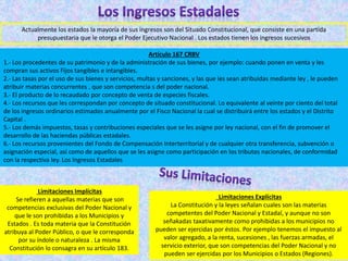 Actualmente los estados la mayoría de sus ingresos son del Situado Constitucional, que consiste en una partida
presupuestaria que le otorga el Poder Ejecutivo Nacional . Los estados tienen los ingresos sucesivos
Artículo 167 CRBV
1.- Los procedentes de su patrimonio y de la administración de sus bienes, por ejemplo: cuando ponen en venta y les
compran sus activos Fijos tangibles e intangibles.
2.- Las tasas por el uso de sus bienes y servicios, multas y sanciones, y las que les sean atribuidas mediante ley , le pueden
atribuir materias concurrentes , que son competencia s del poder nacional.
3.- El producto de lo recaudado por concepto de venta de especies fiscales.
4.- Los recursos que les correspondan por concepto de situado constitucional. Lo equivalente al veinte por ciento del total
de los ingresos ordinarios estimados anualmente por el Fisco Nacional la cual se distribuirá entre los estados y el Distrito
Capital .
5.- Los demás impuestos, tasas y contribuciones especiales que se les asigne por ley nacional, con el fin de promover el
desarrollo de las haciendas públicas estadales.
6.- Los recursos provenientes del Fondo de Compensación Interterritorial y de cualquier otra transferencia, subvención o
asignación especial, así como de aquellos que se les asigne como participación en los tributos nacionales, de conformidad
con la respectiva ley. Los Ingresos Estadales
Limitaciones Implícitas
Se refieren a aquellas materias que son
competencias exclusivas del Poder Nacional y
que le son prohibidas a los Municipios y
Estados . Es toda materia que la Constitución
atribuya al Poder Público, o que le corresponda
por su índole o naturaleza . La misma
Constitución lo consagra en su artículo 183.
Limitaciones Explícitas
La Constitución y la leyes señalan cuales son las materias
competentes del Poder Nacional y Estadal, y aunque no son
señakadas taxativamente como prohibidas a los municipios no
pueden ser ejercidas por éstos. Por ejemplo tenemos el impuesto al
valor agregado, a la renta, sucesiones , las fuerzas armadas, el
servicio exterior, que son competencias del Poder Nacional y no
pueden ser ejercidas por los Municipios o Estados (Regiones).
 