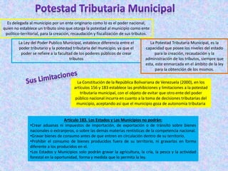 Es delegada al municipio por un ente originario como lo es el poder nacional,
quien no establece un tributo sino que otorga la potestad al municipio como ente
político-territorial, para la creación, recaudación y fiscalización de sus tributos.
La Ley del Poder Publico Municipal, establece diferencia entre el
poder tributario y la potestad tributaria del municipio, ya que el
poder se refiere a la facultad de los poderes públicos de crear
tributos
La Potestad Tributaria Municipal, es la
capacidad que posee los niveles del estado
para la creación, recaudación y la
administración de los tributos, siempre que
esta, este enmarcada en el ámbito de la ley
para la obtención de los mismos.
La Constitución de la República Bolivariana de Venezuela (2000), en los
artículos 156 y 183 establece las prohibiciones y limitaciones a la potestad
tributaria municipal, con el objeto de evitar que otro ente del poder
público nacional incurra en cuanto a la toma de decisiones tributarias del
municipio, aceptando así que el municipio goza de autonomía tributaria
Articulo 183. Los Estados y Los Municipios no podrán:
•Crear aduanas ni impuestos de importación, de exportación o de tránsito sobre bienes
nacionales o extranjeros, o sobre las demás materias rentísticas de la competencia nacional.
•Gravar bienes de consumo antes de que entren en circulación dentro de su territorio.
•Prohibir el consumo de bienes producidos fuera de su territorio, ni gravarlos en forma
diferente a los producidos en el.
•Los Estados y Municipios solo podrán gravar la agricultura, la cría, la pesca y la actividad
forestal en la oportunidad, forma y medida que lo permita la ley.
 