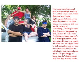 I love and miss him...and that he was always there for me...at the safe house...when Brandon and I were fighting...and always...even when I was out at my dads house...he came out and saw me for the day or something...I really just wish that this never happened to him...but at the same time I'm happy to know that he's in a better place now...with his mom...I know how much he loved her...he always used to talk about her and say how he wishes that he could be with her in heaven...and now he is...I'm just happy to know that he's happy...and that's all that matters to me... 