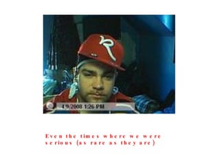 Even the times where we were serious (as rare as they are) 