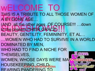 wELCOME  TO Trinity's  SLIDESHOWS!!! THIS IS A TRIBUTE TO ALL THOSE WOMEN OF A BY GONE AGE… (AND  all the other ages ,OF COURSE!!! …down to the present)THEIR GRACE, BEAUTY, GENTILITY, FEMININITY, ET AL… … WOMEN WHO HAD TO SURVIVE IN A WORLD DOMINATED BY MEN, WHO HAD TO FIND A NICHE FOR THEMSELVES, WOMEN, WHOSE DAYS WERE MADE UP OF HOUSEKEEPING, CHILD-REARING,PANDERING TO  THEIR MEN’S EGOS,… … AND GENERALLY MAKING SURE PEACE REIGNED IN THE WORLD THAT THESE  WOMEN  CREATED FOR THEMSELVES AND THEIR FAMILIES... GOD BLESS, Trinity. Click to advance slides 