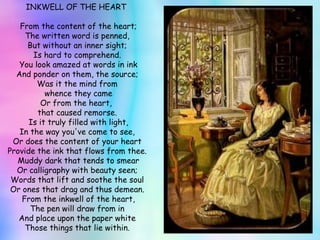INKWELL OF THE HEART    From the content of the heart; The written word is penned, But without an inner sight; Is hard to comprehend.   You look amazed at words in ink And ponder on them, the source; Was it the mind from whence they came Or from the heart,  that caused remorse.   Is it truly filled with light, In the way you've come to see, Or does the content of your heart Provide the ink that flows from thee.   Muddy dark that tends to smear Or calligraphy with beauty seen; Words that lift and soothe the soul Or ones that drag and thus demean.   From the inkwell of the heart, The pen will draw from in And place upon the paper white Those things that lie within. 