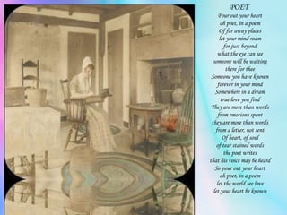 POET  Pour out your heart oh poet, in a poem Of far away places let your mind roam for just beyond what the eye can see someone will be waiting there for thee Someone you have known forever in your mind Somewhere in a dream true love you find They are more than words from emotions spent they are more than words from a letter, not sent Of heart, of soul of tear stained words the poet writes that his voice may be heard So pour out your heart oh poet, in a poem let the world see love let your heart be known 