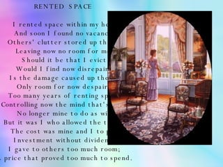 RENTED  SPACE    I rented space within my head And soon I found no vacancy. Others' clutter stored up there, Leaving now no room for me.   Should it be that I evict; Would I find now disrepair? Is the damage caused up there, Only room for now despair?   Too many years of renting space; Controlling now the mind that's left; No longer mine to do as will But it was I who allowed the theft.   The cost was mine and I to pay; Investment without dividend. I gave to others too much room; A price that proved too much to spend. 