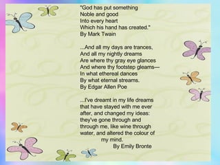 "God has put something  Noble and good  Into every heart  Which his hand has created."  By Mark Twain  ...And all my days are trances,  And all my nightly dreams  Are where thy gray eye glances  And where thy footstep gleams---  In what ethereal dances  By what eternal streams.  By Edgar Allen Poe  ...I've dreamt in my life dreams  that have stayed with me ever  after, and changed my ideas:  they've gone through and  through me, like wine through  water, and altered the colour of    my mind.    By Emily Bronte 
