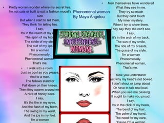 Pretty women wonder where my secret lies. I'm not cute or built to suit a fashion model's size But when I start to tell them, They think I'm telling lies. I say, It's in the reach of my arms The span of my hips, The stride of my step, The curl of my lips. I'm a woman Phenomenally. Phenomenal woman, That's me. I walk into a room Just as cool as you please, And to a man, The fellows stand or Fall down on their knees. Then they swarm around me, A hive of honey bees. I say, It's the fire in my eyes, And the flash of my teeth, The swing in my waist, And the joy in my feet. I'm a woman Phenomenally. Phenomenal woman, That's me. Men themselves have wondered What they see in me. They try so much But they can't touch My inner mystery. When I try to show them, They say they still can't see. I say, It's in the arch of my back, The sun of my smile, The ride of my breasts, The grace of my style. I'm a woman Phenomenally. Phenomenal woman, That's me.  Now you understand Just why my head's not bowed. I don't shout or jump about Or have to talk real loud. When you see me passing It ought to make you proud. I say, It's in the click of my heels, The bend of my hair, The palm of my hand, The need for my care, 'Cause I'm a woman Phenomenally. Phenomenal woman, That's me. . Phenomenal woman By Maya Angelou 