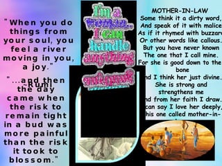 "When you do things from your soul, you feel a river moving in you, a joy." ~Rumi   "...and then the day came when the risk to remain tight in a bud was more painful than the risk it took to blossom."  ~Anais Nin  MOTHER-IN-LAW  Some think it a dirty word, And speak of it with malice As if it rhymed with buzzard Or other words like callous. But you have never known The one that I call mine. For she is good down to the    bone And I think her just divine. She is strong and strengthens me And from her faith I draw. I can say I love her deeply, This one called mother-in-law. 