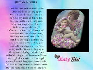 JUST MY MOTHER  Did she have stories never told? Ones she lived so long ago? Would I have listened if she did? She was my mom and me a kid. Just my mother, not really real, is this the way, of her, I feel? Did she love, did she cry? Was there a time I asked her why? Mothers, they are always there, too many times we aren't aware, that they are people just like us, to remember that would be a plus. I sat to listen of memories of old as my mother talked of long ago. She spoke of Daddy and his faults and of dancing to the Tennessee Waltz. We laughed and cried, just two gals, not mother and daughter, just two pals. She was just my mother so I didn't know that she had actually lived so long ago. 