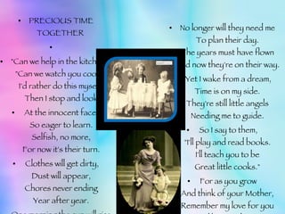 PRECIOUS TIME TOGETHER    "Can we help in the kitchen?" "Can we watch you cook?" I'd rather do this myself, Then I stop and look   At the innocent faces So eager to learn. Selfish, no more, For now it's their turn.   Clothes will get dirty, Dust will appear, Chores never ending Year after year.   One morning the sun will rise, They'll wake with elation. For they've grown and matured, Today is graduation. No longer will they need me To plan their day. The years must have flown And now they're on their way.   Yet I wake from a dream, Time is on my side. They're still little angels Needing me to guide.   So I say to them, "I'll play and read books. I'll teach you to be Great little cooks."   For as you grow And think of your Mother, Remember my love for you Is like no other. 