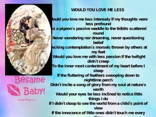 WOULD YOU LOVE ME LESS    Would you love me less intensely if my thoughts were less profound As a pigeon's passive waddle to the tidbits scattered round Never wondering nor dreaming, never questioning belief Pecking contemplation's morsels thrown by others at my feet   Would you love me with less passion if the twilight didn't creep To the inner most contentment of my heart before I sleep If the fluttering of feathers swooping down to nighttime perch Didn't incite a song of glory from my soul at nature's worth   Would your eyes be less inclined to notice little things I do If I didn't stoop to see the world from a child's point of view If the innocence of little ones didn't touch me every time That a child gazed in honesty into these eyes of mine   Would your love be less exiting if I didn't share my dreams That are floating in the current of imagination's streams If I didn't open up the fragile door that leads to me In the songs and dreams and thoughts that drift within my poetry   All these questions posed in haste within a moment's happiness And among the sound of laughter comes the little answer, "Yes" 