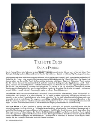 T RIBUTE E GGS
                                             SARAH FABERGÉ
Sarah Fabergé has created a limited series of TRIBUTE EGGS to celebrate the life and work of her late father Theo
Fabergé, the last grandson of Russian Imperial Jeweller Carl Fabergé. Each is an edition of 84, Theo’s age at passing.

Theo Fabergé was born in the same year that renowned British Egyptologist Howard Carter uncovered the archaeological
find of the 20th Century – the treasure-filled pharaonic tomb of Tutankhamen in the Valley of the Kings. The discovery of
these artefacts was the seed for Theo’s life-long abiding fascination with Egypt. EGYPTIAN EGG echoes Theo’s passion
for this culture. Fashioned in translucent black guilloché enamel on sterling silver, the Egg features a scarab – luck-
giving amulet of the ancient Egyptians – crafted in silver and gold and diamond-set. The finial supports eight diamond-
set curtains. The base bears an ornamental-turning pattern. To the side of the Egg, upon lifting two classical handles
framing a mystic face inspired by a neo-Egyptian hardstone vase in the Hermitage, the surprise is revealed. A miniature
vermeil Sphinx -- proud, watchful -- lies eternally supine on a desert-floor of black velvet.

The TURNER’S EGG is made in tribute to Theo’s dedication to the sophisticated craft of turning, a skill which created ex-
quisite objets d’art treasured by so many collectors. The Egg stands on a base embellished with 24-karat gold and orna-
mentally turned on Theo’s own Holtzappfel lathe dating from 1860. The Egg itself is hand-turned in bubinga wood from
renewable forests in central Asia. The surprise: a second Egg, crafted in African blackwood, spins independent of the
first. The inner egg is adorned with four decorative discs, three patterns by Theo and one featuring the Russian imperial
eagle. The finial is an exact reproduction of one of Theo’s own designs, gilded and set with a cabochon ruby.

The TSAR NICHOLAS II EGG is created in sterling silver with 24-karat gold and guilloché enamelled in rich blue, the
enamelling process exactly as beloved by Carl Fabergé as well as Theo. It was from the Tsars’ village of Tsarskoye Selo --
visited by Theo in 1992 and treasured forever in his memory -- that Nicholas II and his young family departed on their
final tragic journey to Yekaterinburg. The finial of the TSAR NICHOLAS II EGG and the foot are based on Theo’s original
work. The upper shell supports the Romanov coat-of-arms. The surprise within is the last Tsar himself in greatcoat and
officer’s cap reflectively grasping his field binoculars. This miniature of Nicholas II is modelled on an original wood-
carving that was a treasured possession of the late Fabergé grandson.
© St Petersburg Collection 2009
 