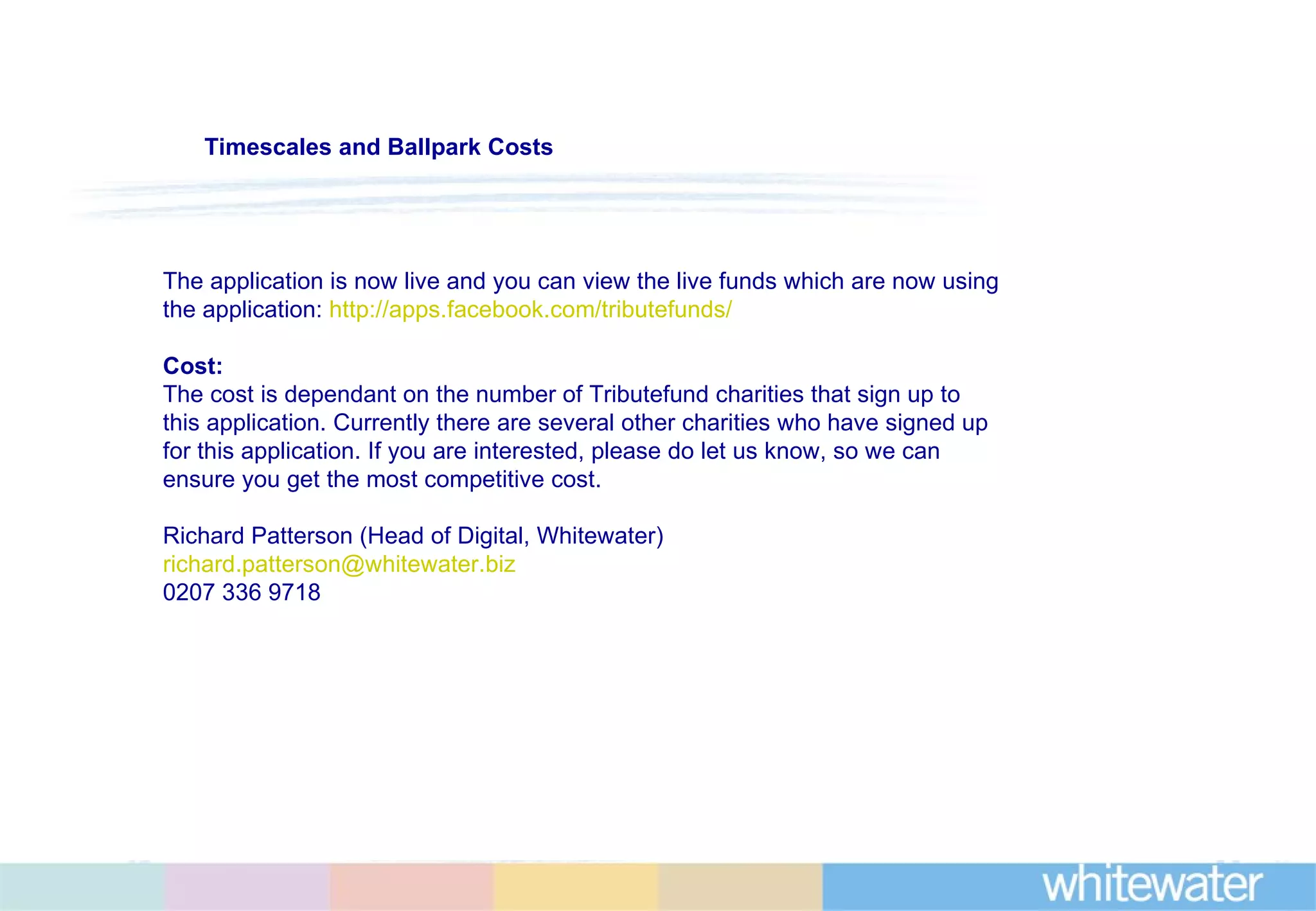 The application is now live and you can view the live funds which are now using the application:  http://apps.facebook.com/tributefunds/   Cost: The cost is dependant on the number of Tributefund charities that sign up to this application. Currently there are several other charities who have signed up for this application. If you are interested, please do let us know, so we can ensure you get the most competitive cost. Richard Patterson (Head of Digital, Whitewater) [email_address] 0207 336 9718 Timescales and Ballpark Costs 