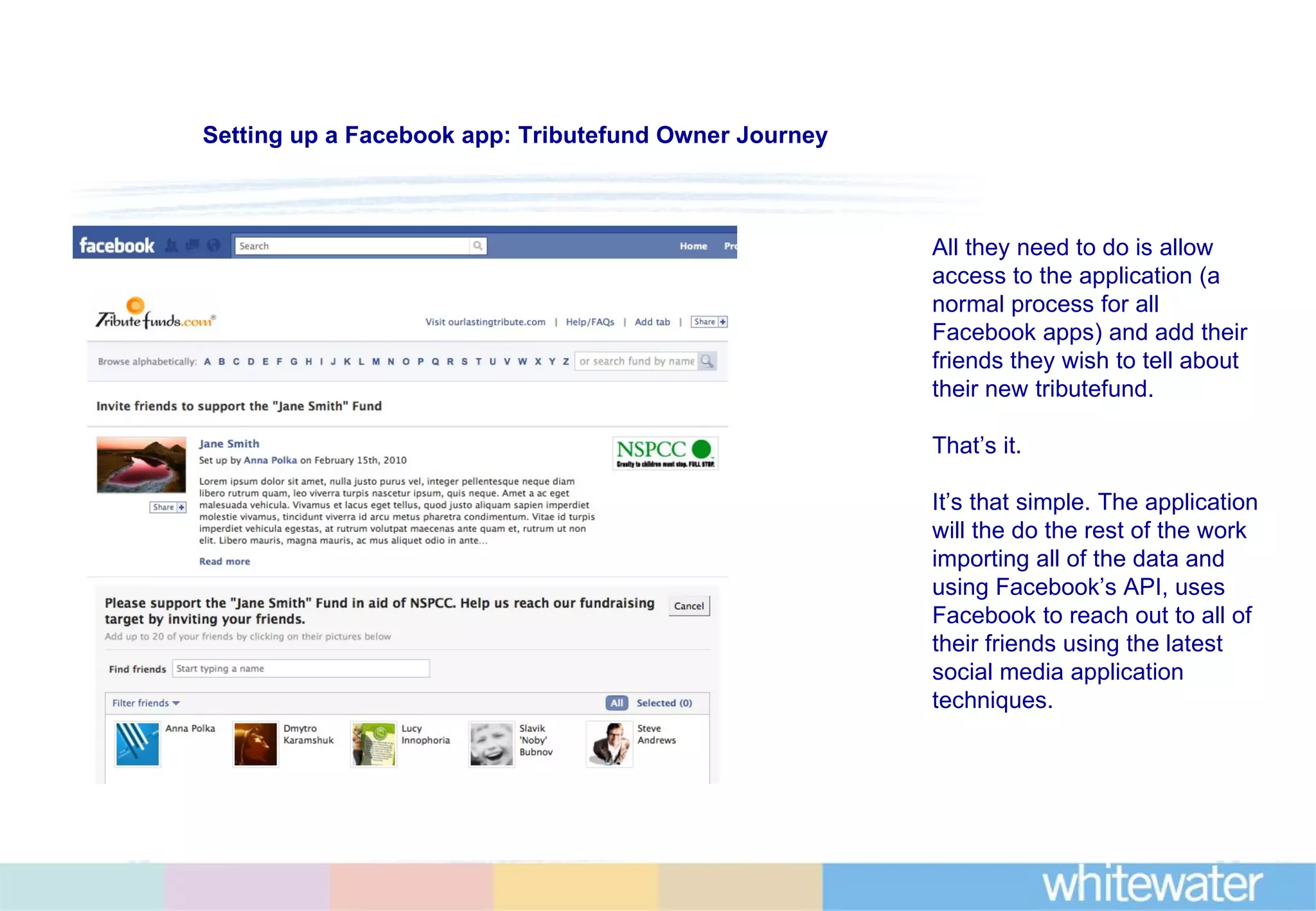 All they need to do is allow access to the application (a normal process for all Facebook apps) and add their friends they wish to tell about their new tributefund. That’s it. It’s that simple. The application will the do the rest of the work importing all of the data and using Facebook’s API, uses Facebook to reach out to all of their friends using the latest social media application techniques.  Setting up a Facebook app: Tributefund Owner Journey 