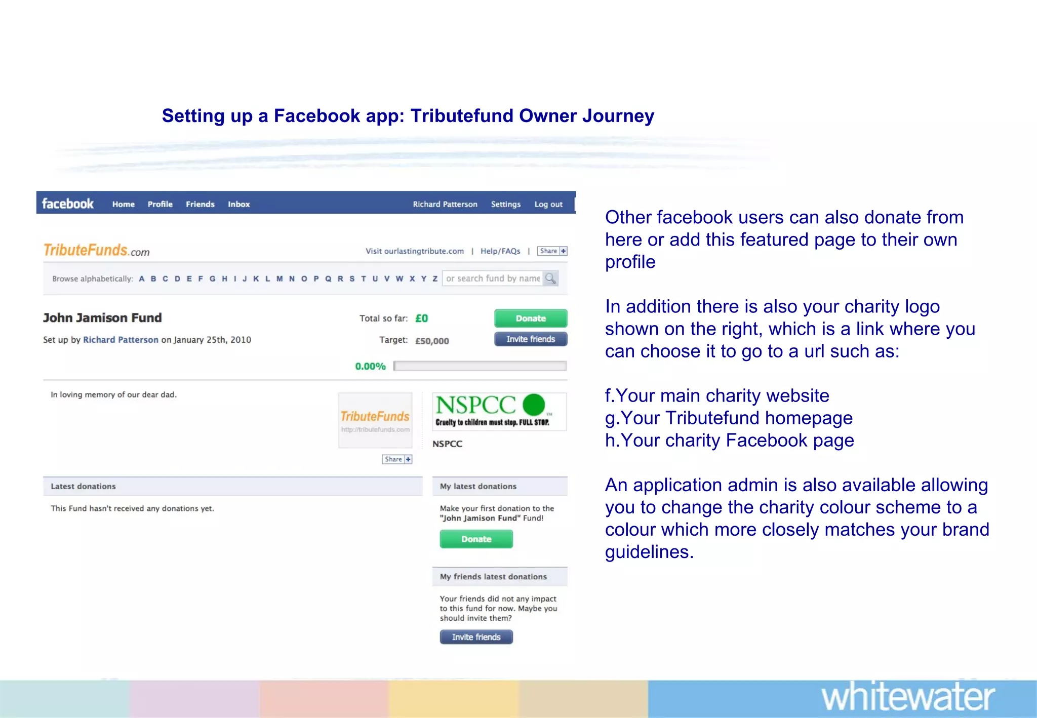Other facebook users can also donate from here or add this featured page to their own profile In addition there is also your charity logo shown on the right, which is a link where you can choose it to go to a url such as: Your main charity website Your Tributefund homepage Your charity Facebook page An application admin is also available allowing you to change the charity colour scheme to a colour which more closely matches your brand guidelines. Setting up a Facebook app: Tributefund Owner Journey 