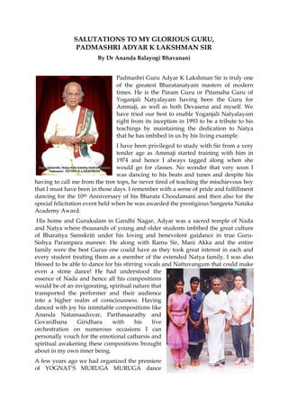 SALUTATIONS TO MY GLORIOUS GURU, 
PADMASHRI ADYAR K LAKSHMAN SIR 
By Dr Ananda Balayogi Bhavanani 
Padmashri Guru Adyar K Lakshman Sir is truly one of the greatest Bharatanatyam masters of modern times. He is the Param Guru or Pitamaha Guru of Yoganjali Natyalayam having been the Guru for Ammaji, as well as both Devasena and myself. We have tried our best to enable Yoganjali Natyalayam right from its inception in 1993 to be a tribute to his teachings by maintaining the dedication to Natya that he has imbibed in us by his living example. 
I have been privileged to study with Sir from a very tender age as Ammaji started training with him in 1974 and hence I always tagged along when she would go for classes. No wonder that very soon I was dancing to his beats and tunes and despite his having to call me from the tree tops, he never tired of teaching the mischievous boy that I must have been in those days. I remember with a sense of pride and fulfillment dancing for the 10th Anniversary of his Bharata Choodamani and then also for the special felicitation event held when he was awarded the prestigious Sangeeta Nataka Academy Award. 
His home and Gurukulam in Gandhi Nagar, Adyar was a sacred temple of Nada and Natya where thousands of young and older students imbibed the great culture of Bharatiya Samskriti under his loving and benevolent guidance in true Guru- Sishya Parampara manner. He along with Ramu Sir, Mani Akka and the entire family were the best Gurus one could have as they took great interest in each and every student treating them as a member of the extended Natya family. I was also blessed to be able to dance for his stirring vocals and Nattuvangum that could make even a stone dance! He had understood the essence of Nada and hence all his compositions would be of an invigorating, spiritual nature that transported the performer and their audience into a higher realm of consciousness. Having danced with joy his inimitable compositions like Ananda Natamaaduvar, Parthasaarathy and Govardhana Giridhara with his live orchestration on numerous occasions I can personally vouch for the emotional catharsis and spiritual awakening these compositions brought about in my own inner being. 
A few years ago we had organized the premiere of YOGNAT’S MURUGA MURUGA dance  