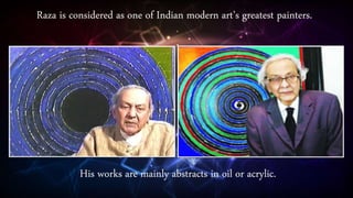 Raza is considered as one of Indian modern art’s greatest painters.
His works are mainly abstracts in oil or acrylic.
 