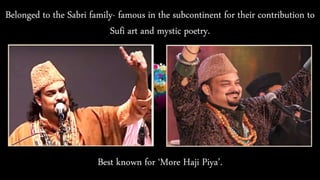 Belonged to the Sabri family- famous in the subcontinent for their contribution to
Sufi art and mystic poetry.
Best known for ‘More Haji Piya’.
 