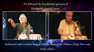 He followed the Farukhabad gharana of
Hindustan classical music.
Performed with vocalists such as Pandit Omkarnath Thakur, Girija Devi and
many others.
 