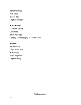 13
Oprah Winfrey
Pam Grier
Rachel Ray
Stephen Colbert
In the News:
Elizabeth Smart
Chris Kyle
Julian Assange
Chelsey Sullenberger, “Captain Sully”
Writers:
Alice Walker
Edgar Allan Poe
JK Rowling
Maya Angelou
Stephen King
Brainstorming
 