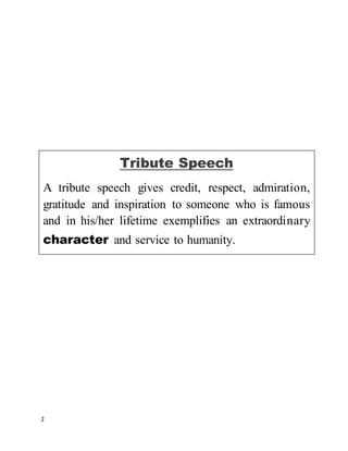 2
Tribute Speech
A tribute speech gives credit, respect, admiration,
gratitude and inspiration to someone who is famous
and in his/her lifetime exemplifies an extraordinary
character and service to humanity.
 