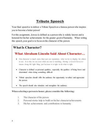 3
Tribute Speech
Your final speechis to deliver a Tribute Speechon a famous person who inspires
you to become a better person!
For this assignment, famousis defined as a person who is widely known and is
honored for his/her achievements for the greater good of humanity. When writing
this speech, your goal is to focus on the character of the person.
When selecting a personto honor, please considerthe following:
1. The character of the person
2. Personal stories help to build on his/her character/achievements
3. His/her achievements and contributions to humanity
WhatIs Character?
What Abraham Lincoln Said About Character…
 Our character is much more than just our reputation, what we try to display for others
to see. It is who we are even when no one is watching. Having a Good Character
means doing the right thing just because it is right to do what is right.
 Character is defined as personal qualities, especially the qualities of being brave and
determined when doing something difficult
 Tribute speeches should offer the audience the opportunity to reflect and appreciate
the person.
 The speech should also stimulate and strengthen the audience.
 