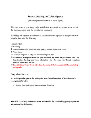 4
Format /Writing the Tribute Speech
(with suspenseful details to build upon)
The goal is not to give away major details that your audience would know about
the famous person until the concluding paragraph.
In writing this speech, it is similar to your informative speech in that you have an
introduction with the following:
Introduction
 Greeting
 Attention Getter(s) (entertain, sing, poetry, quotes, questions, story)
 Your Name
 Thesis/Main point of why you are honoring him/her
 Example of main point: Hello and good afternoon, my name is Cyle Thomas, and I am
here to share the deep respect and admiration I have for a man who showed exceptional
courage throughout his life.
 Special Note: You will not introduce the name of the honoree until the concluding
paragraph
Body of the Speech
In the body of the speech, the main point is to show illustrations of your honoree’s
courageous character.
 Stories that build upon his courageous character
You will creativelyintroduce your honoree in the concluding paragraph with
a toastand the following:
 
