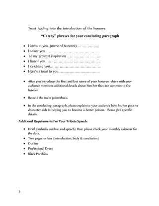 5
Toast leading into the introduction of the honoree
“Catchy” phrases for your concluding paragraph
 Here‘s to you..(name of honoree) ……………...
 I salute you……………………………………...
 To my greatest inspiration ………………………
 I honor you……………………………………....
 I celebrate you…………………………………...
 Here’s a toast to you…………………………….
 After you introduce the first and last name of your honoree, share with your
audience members additional details about him/her that are common to the
listener
 Restate the main point/thesis
 In the concluding paragraph, please explain to your audience how his/her positive
character aids in helping you to become a better person. Please give specific
details.
Additional Requirements For Your Tribute Speech:
 Draft (includes outline and speech) Due: please check your monthly calendar for
the date.
 Two pages or less (introduction, body & conclusion)
 Outline
 Professional Dress
 Black Portfolio
 