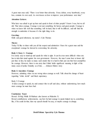 7
A great man once said, “There is no better than adversity. Every defeat, every heartbreak, every
loss, contains its own seed, its own lesson on how to improve your performance next time.”
Attention Getters:
Who here was afraid to get up here and speak in front of other people? I know I was, but we all
did. That takes courage. Courage is not just something for heroes and great people. Courage is
when we know full well that something will be hard, that it will be difficult, and still find the
strength to undertake it because it’s the right thing to do.
Greeting:
Hello and good afternoon, my name’s Cyle Thomas
Thesis:
Today I’d like to share with you all the respect and admiration I have for a great man and the
exceptional courage he showed in overcoming his adversity.
Body 1: Story 1: Courage
It is rarely easy to stand up and speak for what is right. It can be even more difficult when one
has to take that stand against his own government. However, the man I came here to honor did
just that; in fact, he made so many such stands that it is hard to find just one that best exemplifies
his courage. However, there is one story that I think holds significant meaning in light of the
many cases of police brutality as of late. . . . Johnson Hinton story
Body 2: Anecdote: Courage
However, admitting when we are wrong takes courage as well. Talk about his change of heart
regarding “white devils” and black supremacy.
Body 3: Courage
It takes courage to speak, try and connect this to self and class, without undermining how much
more courage he must have had.
Conclusion: Toast:
Reveal: El-Hajj Malik El-Shabazz also known as Malcolm X.
Reveal contributions achievements, say how he had courage to speak helped me to, something
like, if he could do that, then my speech should be easy, or maybe courage to change.
Draft/Tribute Speech by Cyle Thomas
 