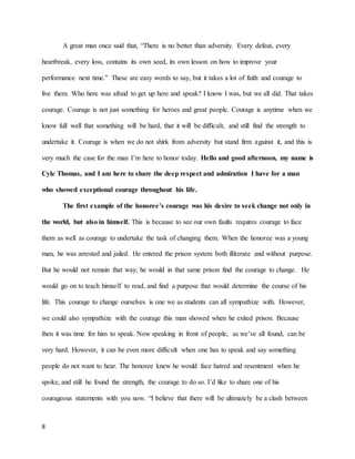 8
A great man once said that, “There is no better than adversity. Every defeat, every
heartbreak, every loss, contains its own seed, its own lesson on how to improve your
performance next time.” These are easy words to say, but it takes a lot of faith and courage to
live them. Who here was afraid to get up here and speak? I know I was, but we all did. That takes
courage. Courage is not just something for heroes and great people. Courage is anytime when we
know full well that something will be hard, that it will be difficult, and still find the strength to
undertake it. Courage is when we do not shirk from adversity but stand firm against it, and this is
very much the case for the man I’m here to honor today. Hello and good afternoon, my name is
Cyle Thomas, and I am here to share the deep respect and admiration I have for a man
who showed exceptional courage throughout his life.
The first example of the honoree’s courage was his desire to seek change not only in
the world, but also in himself. This is because to see our own faults requires courage to face
them as well as courage to undertake the task of changing them. When the honoree was a young
man, he was arrested and jailed. He entered the prison system both illiterate and without purpose.
But he would not remain that way; he would in that same prison find the courage to change. He
would go on to teach himself to read, and find a purpose that would determine the course of his
life. This courage to change ourselves is one we as students can all sympathize with. However,
we could also sympathize with the courage this man showed when he exited prison. Because
then it was time for him to speak. Now speaking in front of people, as we’ve all found, can be
very hard. However, it can be even more difficult when one has to speak and say something
people do not want to hear. The honoree knew he would face hatred and resentment when he
spoke, and still he found the strength, the courage to do so. I’d like to share one of his
courageous statements with you now. “I believe that there will be ultimately be a clash between
 