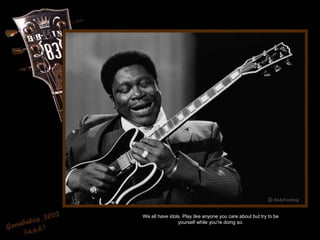 We all have idols. Play like anyone you care about but try to be
yourself while you're doing so.
 