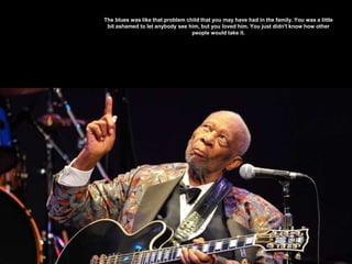 The blues was like that problem child that you may have had in the family. You was a little
bit ashamed to let anybody see him, but you loved him. You just didn't know how other
people would take it.
 