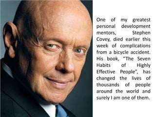One of my greatest
personal development
mentors,        Stephen
Covey, died earlier this
week of complications
from a bicycle accident.
His book, “The Seven
Habits      of     Highly
Effective People”, has
changed the lives of
thousands of people
around the world and
surely I am one of them.
 