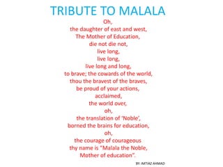 TRIBUTE TO MALALA
Oh,
the daughter of east and west,
The Mother of Education,
die not die not,
live long,
live long,
live long and long,
to brave; the cowards of the world,
thou the bravest of the braves,
be proud of your actions,
acclaimed,
the world over,
oh,
the translation of ‘Noble’,
borned the brains for education,
oh,
the courage of courageous
thy name is “Malala the Noble,
Mother of education”.
BY: IMTIAZ AHMAD
 