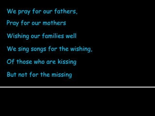 We pray for our fathers,  Pray for our mothers Wishing our families well We sing songs for the wishing,  Of those who are kissing But not for the missing 