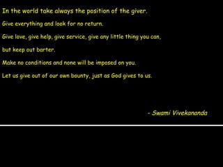 In the world take always the position of the giver.  - Swami Vivekananda Give everything and look for no return.  Give love, give help, give service, give any little thing you can,  but keep out barter.  Make no conditions and none will be imposed on you.  Let us give out of our own bounty, just as God gives to us. 