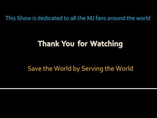 This Show is dedicated to all the MJ fans around the world Save the World by Serving the World 