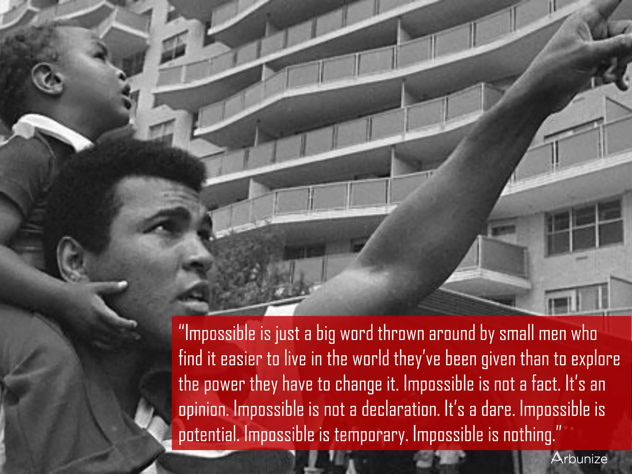 “Impossible is just a big word thrown around by small men who
find it easier to live in the world they’ve been given than to explore
the power they have to change it. Impossible is not a fact. It’s an
opinion. Impossible is not a declaration. It’s a dare. Impossible is
potential. Impossible is temporary. Impossible is nothing.”
 