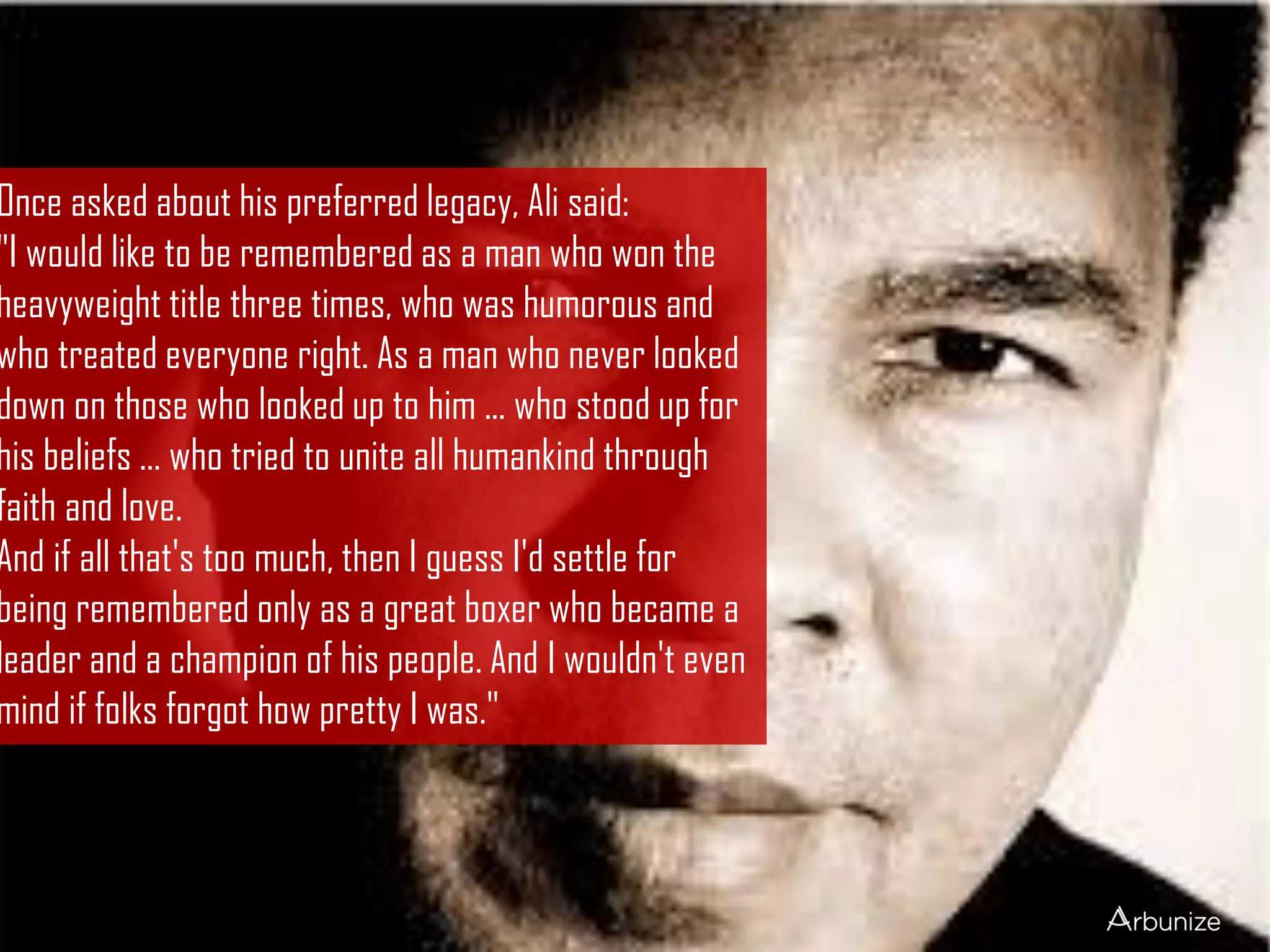 Once asked about his preferred legacy, Ali said:
"I would like to be remembered as a man who won the
heavyweight title three times, who was humorous and
who treated everyone right. As a man who never looked
down on those who looked up to him ... who stood up for
his beliefs ... who tried to unite all humankind through
faith and love.
And if all that's too much, then I guess I'd settle for
being remembered only as a great boxer who became a
leader and a champion of his people. And I wouldn't even
mind if folks forgot how pretty I was."
 