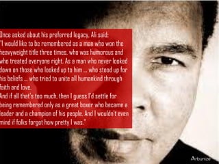 Once asked about his preferred legacy, Ali said:
"I would like to be remembered as a man who won the
heavyweight title three times, who was humorous and
who treated everyone right. As a man who never looked
down on those who looked up to him ... who stood up for
his beliefs ... who tried to unite all humankind through
faith and love.
And if all that's too much, then I guess I'd settle for
being remembered only as a great boxer who became a
leader and a champion of his people. And I wouldn't even
mind if folks forgot how pretty I was."
 