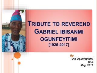 TRIBUTE TO REVEREND
GABRIEL IBISANMI
OGUNFEYITIMI
[1925-2017]
By
Ola Ogunfeyitimi
Son
May, 2017
 