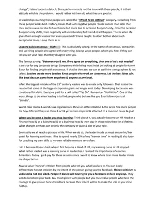 change”, I also choose to detach. Since performance is not the issue with these people, it is their
attitude which is the problem. I would rather let them do what they are good at.
In leadership coaching these people are called the “I Want To Be Difficult” category. Detaching from
these people works best. History proves that such negative people realize sooner than later that
their success was not due to talentalone but more due to occasion & opportunity. Once the occasion
& opportunity shifts, their negativity will unfortunately fail them& it will happen. That is when life
gives them enough lessons that even you couldn’t have taught. So don’t bother about such
exceptional cases. Leave them as is.
Leaders build consensus – Right!!!!: This is absolutely wrong. In the name of consensus, companies
end up hiring people who agree with everything. Always value people, whom you hire, if they can
tell you on your face, that they disagree with you.
The famous saying: “Between you & me, if we agree on everything, then one of us is not needed”
is so true for any corporate setup. Companies while hiring must insist on looking at people for talent
& not for finding people with consensus. If that be the case, we can as well hire stenographers & not
talent. Leaders create more Leaders &not people who work on consensus. Let the best ideas win.
The best idea can come from anywhere & anyone at any level.
Infact the biggest mistake of the 19th
century leaders was to create only followers. That is also the
reason that some of the biggest corporate giants no longer exist today. Developing Successors was
considered fatalistic. Everyone paid for a skill called “Yes Sir”. Remember “Hail Hitler”. One of the
worst things to do when leading is to find people who behave like you & or follow your trail
“blindly”.
World class teams & world class organizations thrive on differentiation & the key is hire more people
for how different they can think & act & yet remain inspired & attached to a common cause & goal.
When you become a leader you stop learning: Think about it, you actually become an HR Head or a
Finance Head & or a Sales Head & or a Business head & then stay in those roles then for a lifetime.
What changes perhaps can be only the company or scale & size of your role.
Eventually we all reach a plateau in life. When we do so, the leader inside us must ensure his/ her
quest for learning continues. I like to spend nearly 20% of my “learner time” in reading & also I pay
for coaching my own skills to my own reliable mentors very often.
I do it because 8 years back when I first became a Head of HR, my learning curve in HR stopped.
What rather started was a learning curve in leadership. I realized the importance of coaches
&mentors. Today I go & pay for these sessions since I want to know where I can make leader inside
me shape better.
Always value “honest” criticism from people who tell you what you lack in. You can easily
differentiate honest criticism by the intent of the person giving you the feedback. Honest criticism is
unbiased & not one sided. People if biased will never give you a feedback on face anyways. They
will do so behind your back. You must ignore such people but you must value people who have the
courage to give you an honest feedback because their intent will be to make the star in you shine
further.
 