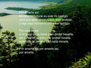 Por amarte asi, es esta mi fortuna es este mi castigo, sera que tanto amor acaso esta prohido, y sigo aqui muriendo por estar contigo. Por amarte asi a un paso de tu boca y sin poder besarla, tan cerca de tu piel y sin podrer tocarla, ardiendo de deseos con cada mirada. Por amarte asi,por amarte asi, por amarte.   