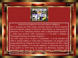 Clique para avançar 
DESENVOLVIMENTO DA DOUTRINA ESPÍRITA 
Em 1° de janeiro de 1858 circula o primeiro número da "Revue Espirite" 
(Revista Espírita), editada em Paris por Allan Kardec; no mesmo ano foi 
publicado o livro "Instruções Práticas sobre as Manifestações Espíritas", 
e, ainda nesse profícuo 1858, exatamente a 1° de abril, é fundada a 
"Sociedade Parisiense de Estudos Espíritas". 
Em 1859 surge o livro "O que é o Espiritismo". A 16 de setembro de 
1860 A. Kardec publica a "Carta sobre o Espiritismo", em resposta a um 
artigo publicado na "Gazette de Lyon". No mês de janeiro de 1861, Allan 
Kardec lança a público "O Livro dos Médiuns" e, ainda nesse ano, no dia 
9 de outubro às 10:30 horas da manhã, em Barcelona, Espanha, são 
queimados num auto de fé trezentos volumes e brochuras sobre 
Espiritismo, entre eles "O Livro dos Espíritos". 
 