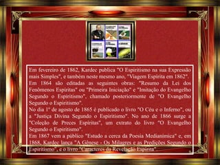 Em fevereiro de 1862, Kardec publica "O Espiritismo na sua Expressão 
mais Simples", e também neste mesmo ano, "Viagem Espírita em 1862". 
Em 1864 são editadas as seguintes obras: "Resumo da Lei dos 
Fenômenos Espíritas" ou "Primeira Iniciação" e "Imitação do Evangelho 
Segundo o Espiritismo", chamado posteriormente de "O Evangelho 
Segundo o Espiritismo". 
No dia 1º de agosto de 1865 é publicado o livro "O Céu e o Inferno", ou 
a "Justiça Divina Segundo o Espiritismo". No ano de 1866 surge a 
"Coleção de Preces Espíritas", um extrato do livro "O Evangelho 
Segundo o Espiritismo". 
Em 1867 vem a público "Estudo a cerca da Poesia Medianímica" e, em 
1868, Kardec lança "A Gênese - Os Milagres e as Predições Segundo o 
Espiritismo", e o livro "Caracteres da Revelação Espírita". 
Clique para avançar 
 