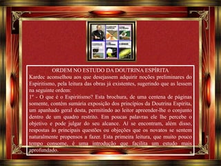 Clique para avançar 
ORDEM NO ESTUDO DA DOUTRINA ESPÍRITA 
Kardec aconselhou aos que desejassem adquirir noções preliminares do 
Espiritismo, pela leitura das obras já existentes, sugerindo que as lessem 
na seguinte ordem: 
1º - O que é o Espiritismo? Esta brochura, de uma centena de páginas 
somente, contém sumária exposição dos princípios da Doutrina Espírita, 
um apanhado geral desta, permitindo ao leitor apreender-lhe o conjunto 
dentro de um quadro restrito. Em poucas palavras ele lhe percebe o 
objetivo e pode julgar do seu alcance. Aí se encontram, além disso, 
respostas às principais questões ou objeções que os novatos se sentem 
naturalmente propensos a fazer. Esta primeira leitura, que muito pouco 
tempo consome, é uma introdução que facilita um estudo mais 
aprofundado. 
 