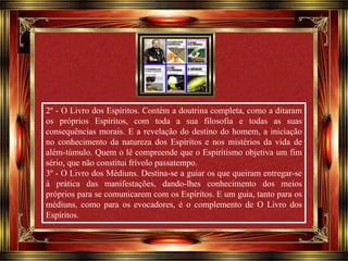 2º - O Livro dos Espíritos. Contém a doutrina completa, como a ditaram 
os próprios Espíritos, com toda a sua filosofia e todas as suas 
consequências morais. E a revelação do destino do homem, a iniciação 
no conhecimento da natureza dos Espíritos e nos mistérios da vida de 
além-túmulo. Quem o lê compreende que o Espiritismo objetiva um fim 
sério, que não constitui frívolo passatempo. 
3º - O Livro dos Médiuns. Destina-se a guiar os que queiram entregar-se 
à prática das manifestações, dando-lhes conhecimento dos meios 
próprios para se comunicarem com os Espíritos. E um guia, tanto para os 
médiuns, como para os evocadores, é o complemento de O Livro dos 
Espíritos. 
Clique para avançar 
 