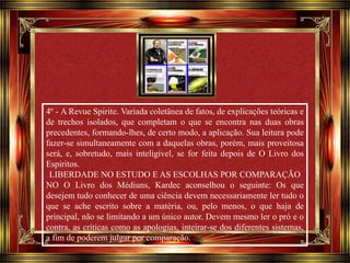4º - A Revue Spirite. Variada coletânea de fatos, de explicações teóricas e 
de trechos isolados, que completam o que se encontra nas duas obras 
precedentes, formando-lhes, de certo modo, a aplicação. Sua leitura pode 
fazer-se simultaneamente com a daquelas obras, porém, mais proveitosa 
será, e, sobretudo, mais inteligível, se for feita depois de O Livro dos 
Espíritos. 
LIBERDADE NO ESTUDO E AS ESCOLHAS POR COMPARAÇÃO 
NO O Livro dos Médiuns, Kardec aconselhou o seguinte: Os que 
desejem tudo conhecer de uma ciência devem necessariamente ler tudo o 
que se ache escrito sobre a matéria, ou, pelo menos, o que haja de 
principal, não se limitando a um único autor. Devem mesmo ler o pró e o 
contra, as críticas como as apologias, inteirar-se dos diferentes sistemas, 
a fim de poderem julgar por comparação. 
Clique para avançar 
 